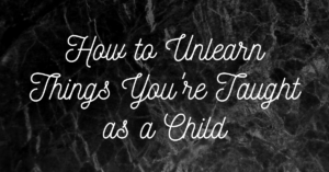 How to Unlearn Things You’re Taught as a Child